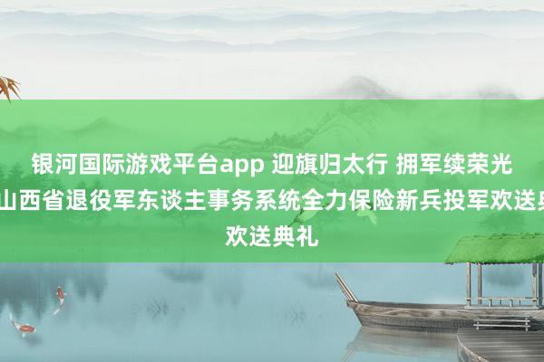 银河国际游戏平台app 迎旗归太行 拥军续荣光——山西省退役军东谈主事务系统全力保险新兵投军欢送典礼
