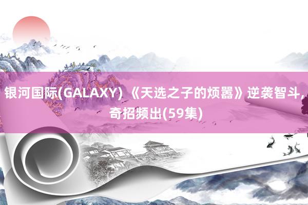银河国际(GALAXY) 《天选之子的烦嚣》逆袭智斗， 奇招频出(59集)