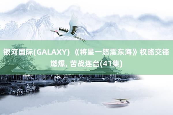 银河国际(GALAXY) 《将星一怒震东海》权略交锋燃爆， 苦战连台(41集)