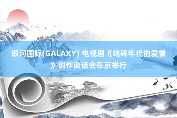 银河国际(GALAXY) 电视剧《纯碎年代的爱情》创作谈话会在京举行