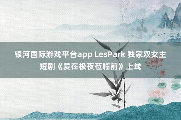 银河国际游戏平台app LesPark 独家双女主短剧《爱在极夜莅临前》上线