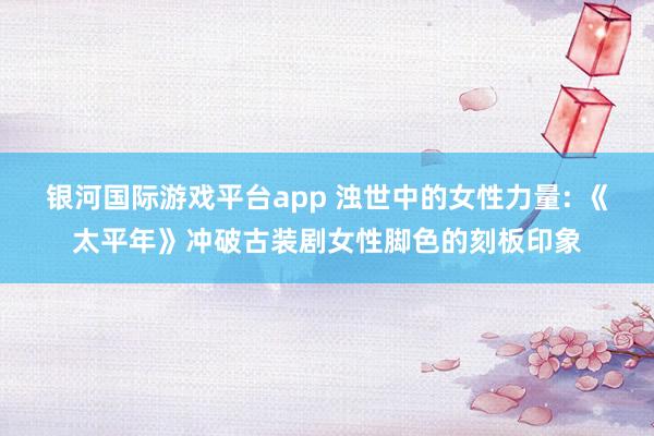 银河国际游戏平台app 浊世中的女性力量: 《太平年》冲破古装剧女性脚色的刻板印象
