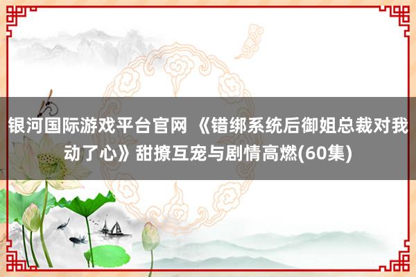 银河国际游戏平台官网 《错绑系统后御姐总裁对我动了心》甜撩互宠与剧情高燃(60集)