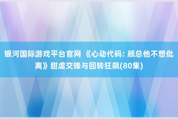 银河国际游戏平台官网 《心动代码: 顾总他不想仳离》甜虐交锋与回转狂飙(80集)