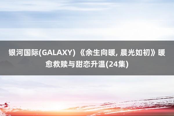 银河国际(GALAXY) 《余生向暖， 晨光如初》暖愈救赎与甜恋升温(24集)