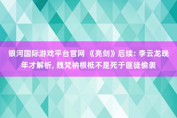 银河国际游戏平台官网 《亮剑》后续: 李云龙晚年才解析， 魏梵衲根柢不是死于匪徒偷袭