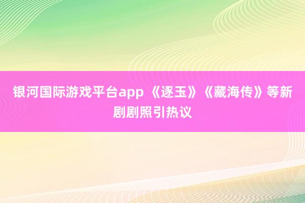 银河国际游戏平台app 《逐玉》《藏海传》等新剧剧照引热议