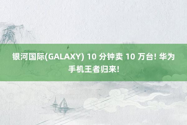 银河国际(GALAXY) 10 分钟卖 10 万台! 华为手机王者归来!