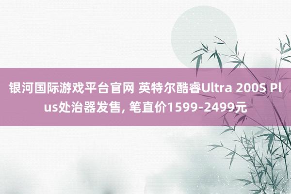 银河国际游戏平台官网 英特尔酷睿Ultra 200S Plus处治器发售， 笔直价1599-2499元