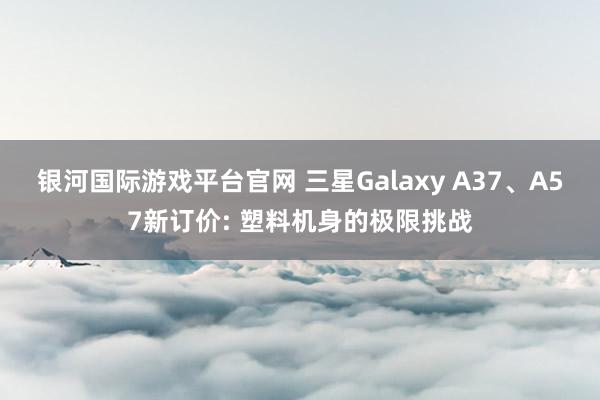 银河国际游戏平台官网 三星Galaxy A37、A57新订价: 塑料机身的极限挑战