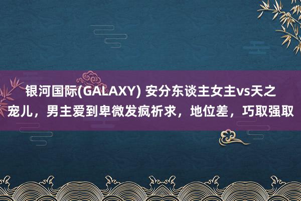 银河国际(GALAXY) 安分东谈主女主vs天之宠儿，男主爱到卑微发疯祈求，地位差，巧取强取