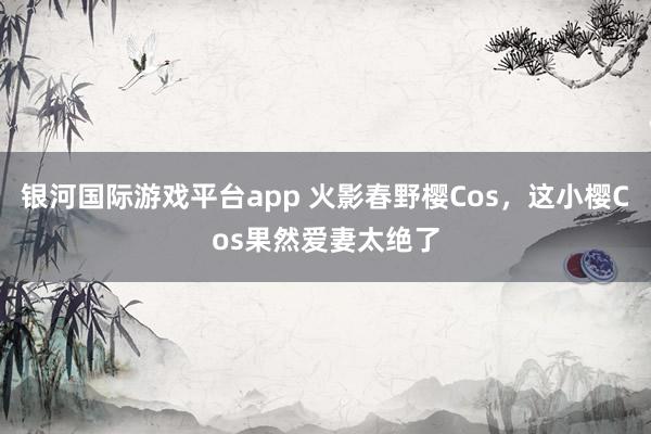 银河国际游戏平台app 火影春野樱Cos，这小樱Cos果然爱妻太绝了