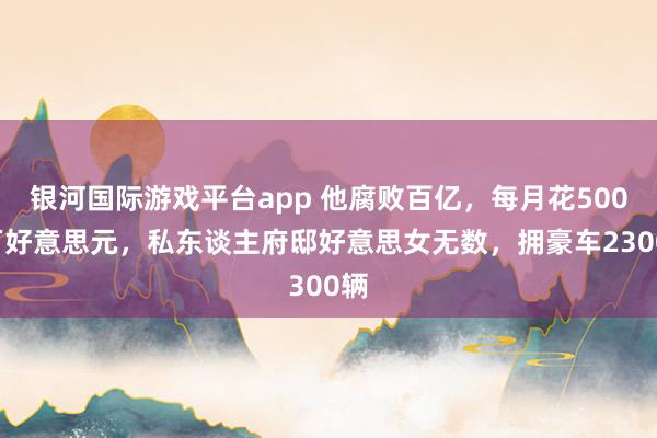 银河国际游戏平台app 他腐败百亿，每月花5000万好意思元，私东谈主府邸好意思女无数，拥豪车2300辆