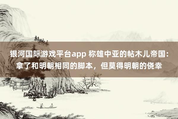 银河国际游戏平台app 称雄中亚的帖木儿帝国：拿了和明朝相同的脚本，但莫得明朝的侥幸