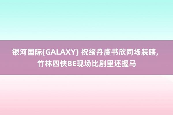 银河国际(GALAXY) 祝绪丹虞书欣同场装瞎， 竹林四侠BE现场比剧里还握马