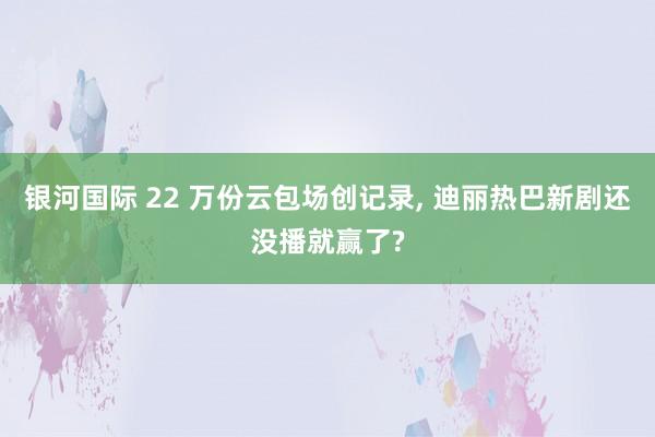 银河国际 22 万份云包场创记录， 迪丽热巴新剧还没播就赢了?