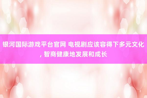 银河国际游戏平台官网 电视剧应该容得下多元文化， 智商健康地发展和成长
