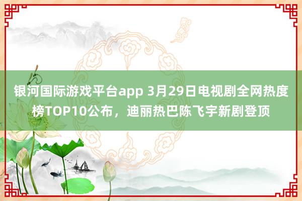 银河国际游戏平台app 3月29日电视剧全网热度榜TOP10公布，迪丽热巴陈飞宇新剧登顶