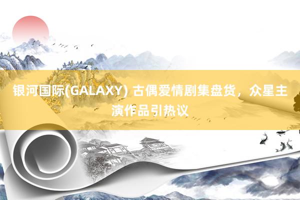 银河国际(GALAXY) 古偶爱情剧集盘货，众星主演作品引热议
