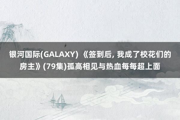 银河国际(GALAXY) 《签到后， 我成了校花们的房主》(79集)孤高相见与热血每每超上面