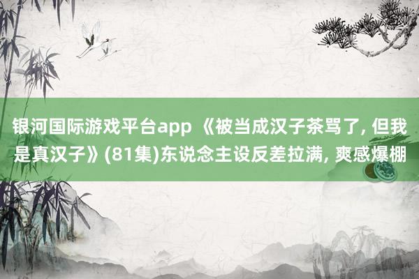 银河国际游戏平台app 《被当成汉子茶骂了， 但我是真汉子》(81集)东说念主设反差拉满， 爽感爆棚