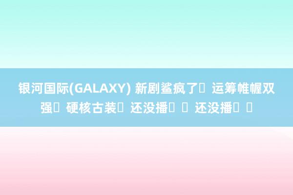 银河国际(GALAXY) 新剧鲨疯了❗运筹帷幄双强❗硬核古装❗还没播❗️还没播❗️