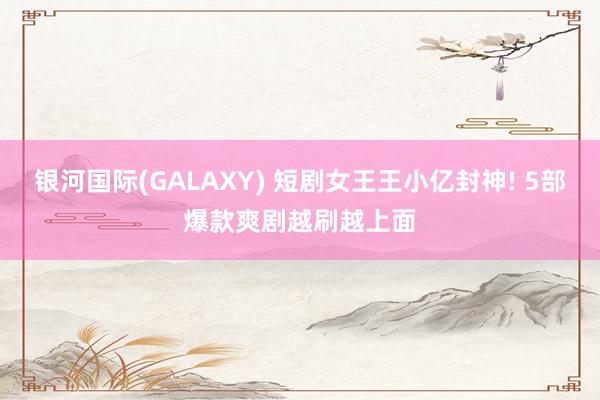 银河国际(GALAXY) 短剧女王王小亿封神! 5部爆款爽剧越刷越上面