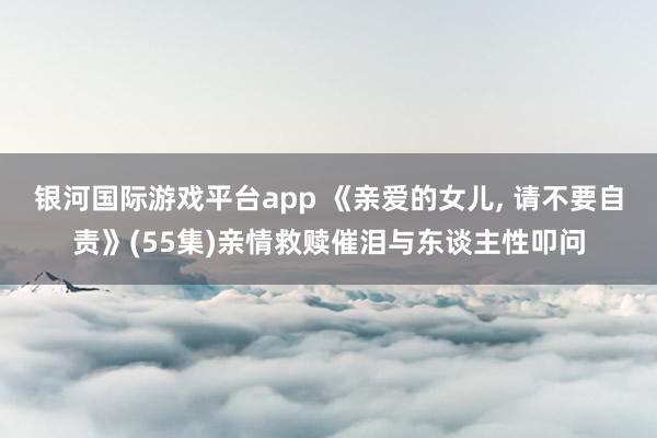 银河国际游戏平台app 《亲爱的女儿， 请不要自责》(55集)亲情救赎催泪与东谈主性叩问