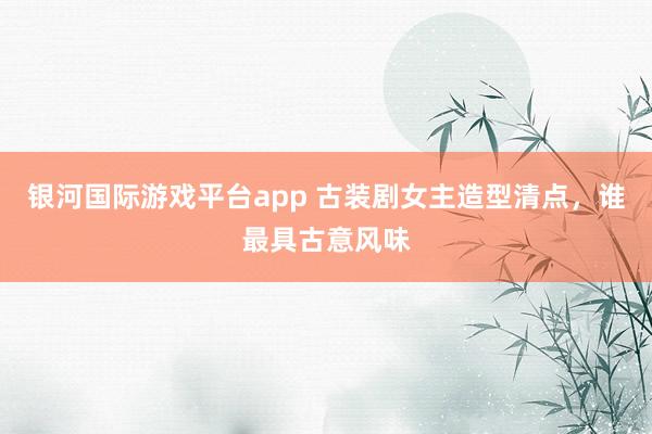 银河国际游戏平台app 古装剧女主造型清点，谁最具古意风味