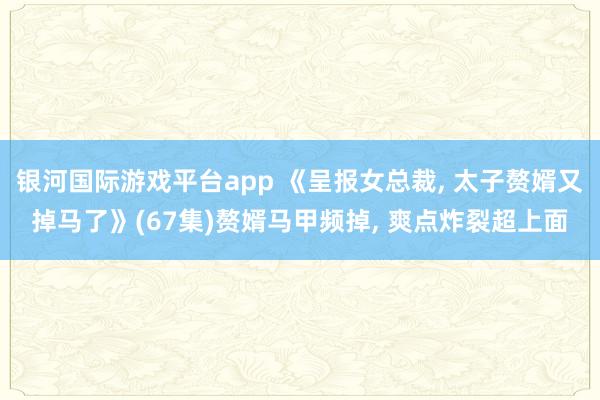 银河国际游戏平台app 《呈报女总裁， 太子赘婿又掉马了》(67集)赘婿马甲频掉， 爽点炸裂超上面