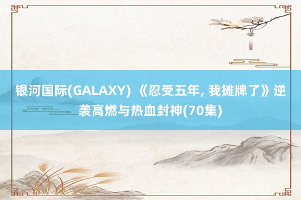 银河国际(GALAXY) 《忍受五年， 我摊牌了》逆袭高燃与热血封神(70集)