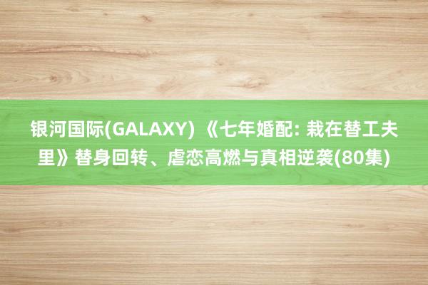 银河国际(GALAXY) 《七年婚配: 栽在替工夫里》替身回转、虐恋高燃与真相逆袭(80集)