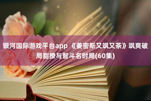 银河国际游戏平台app 《姜密斯又飒又茶》飒爽破局甜撩与智斗名时局(60集)