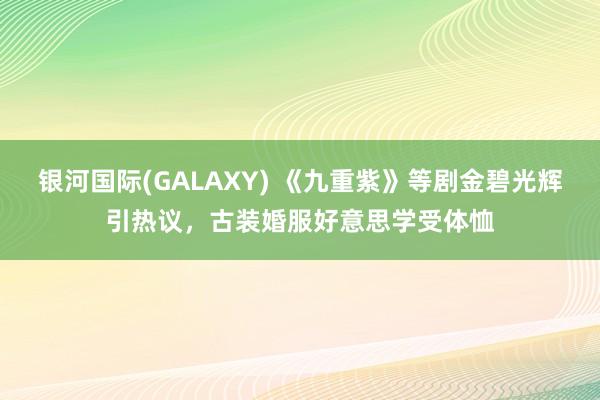 银河国际(GALAXY) 《九重紫》等剧金碧光辉引热议，古装婚服好意思学受体恤