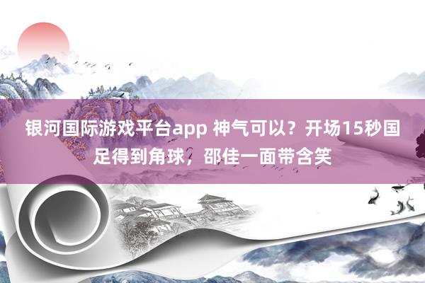 银河国际游戏平台app 神气可以？开场15秒国足得到角球，<a href=