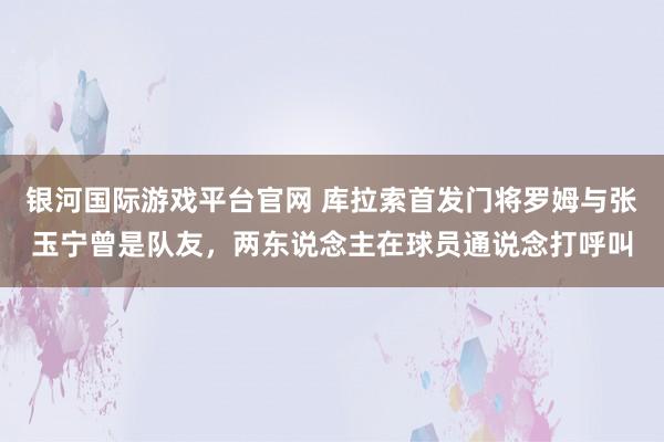 银河国际游戏平台官网 库拉索首发门将罗姆与张玉宁曾是队友，两东说念主在球员通说念打呼叫