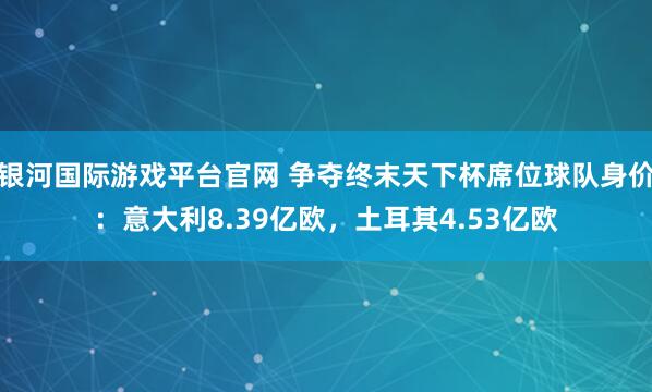 银河国际游戏平台官网 争夺终末天下杯席位球队身价：意大利8.39亿欧，土耳其4.53亿欧