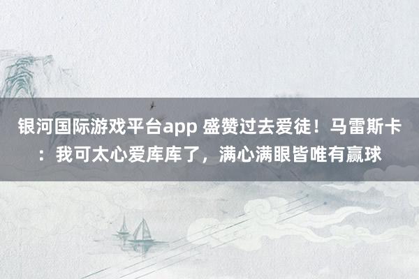 银河国际游戏平台app 盛赞过去爱徒！马雷斯卡：我可太心爱库库了，满心满眼皆唯有赢球