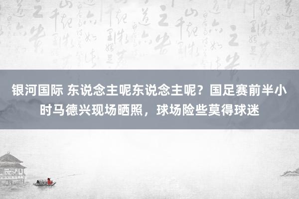 银河国际 东说念主呢东说念主呢？国足赛前半小时马德兴现场晒照，球场险些莫得球迷