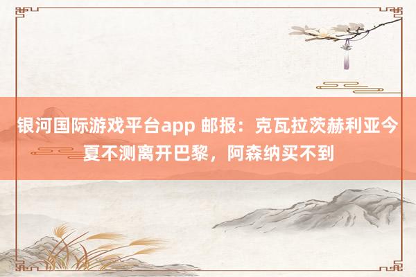 银河国际游戏平台app 邮报：克瓦拉茨赫利亚今夏不测离开巴黎，阿森纳买不到