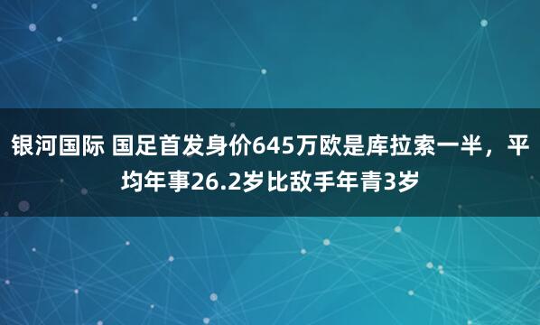 银河国际 国足首发身价645万欧是库拉索一半，平均年事26.2岁比敌手年青3岁