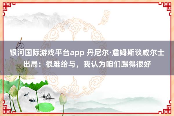 银河国际游戏平台app 丹尼尔·詹姆斯谈威尔士出局：很难给与，我认为咱们踢得很好