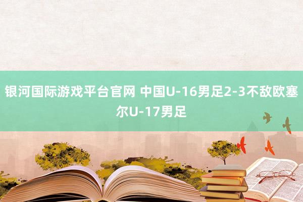 银河国际游戏平台官网 中国U-16男足2-3不敌欧塞尔U-17男足