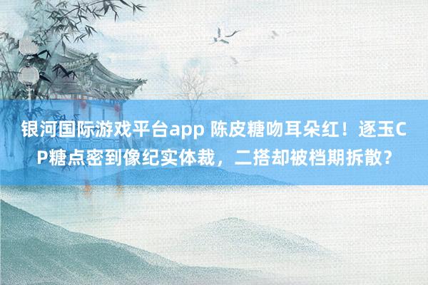 银河国际游戏平台app 陈皮糖吻耳朵红！逐玉CP糖点密到像纪实体裁，二搭却被档期拆散？