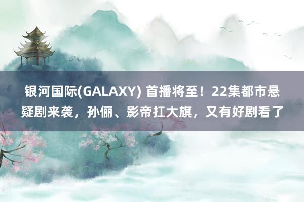 银河国际(GALAXY) 首播将至！22集都市悬疑剧来袭，孙俪、影帝扛大旗，又有好剧看了