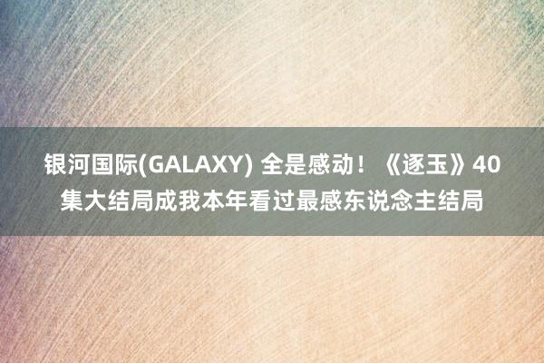 银河国际(GALAXY) 全是感动！《逐玉》40集大结局成我本年看过最感东说念主结局