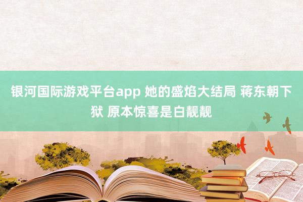 银河国际游戏平台app 她的盛焰大结局 蒋东朝下狱 原本惊喜是白靓靓