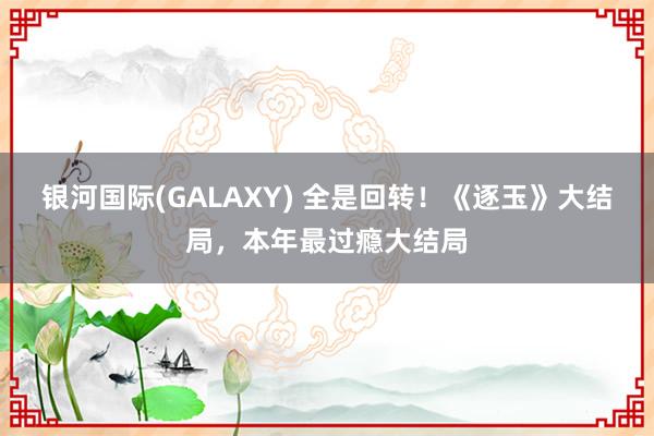 银河国际(GALAXY) 全是回转！《逐玉》大结局，本年最过瘾大结局
