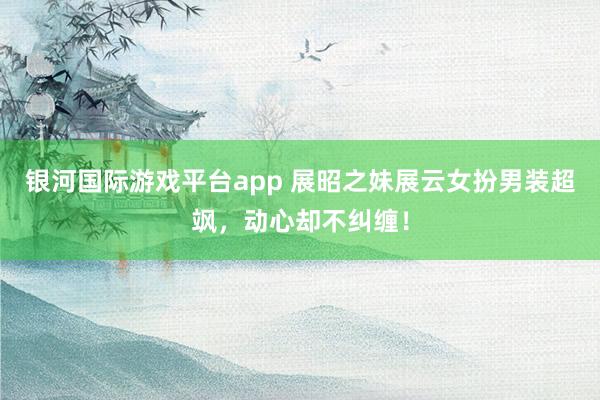 银河国际游戏平台app 展昭之妹展云女扮男装超飒，动心却不纠缠！