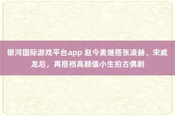 银河国际游戏平台app 赵今麦继搭张凌赫、宋威龙后，再搭档高颜值小生拍古偶剧